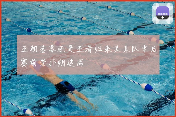 王朝落幕还是王者归来某某队季后赛前景扑朔迷离