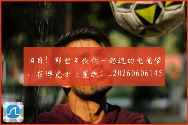 泪目!那些年我们一起追的电竞梦,在博览会上重燃!_20260606145913