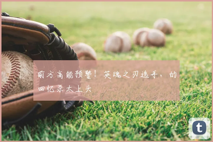 前方高能预警!英魂之刃选手,的回忆杀太上头