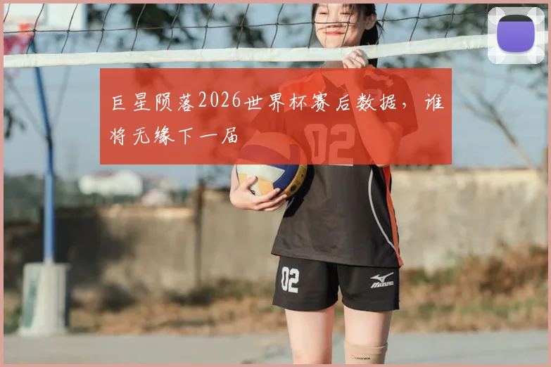 巨星陨落2026世界杯赛后数据，谁将无缘下一届