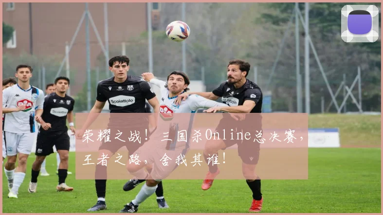 荣耀之战!三国杀Online总决赛,王者之路,舍我其谁!