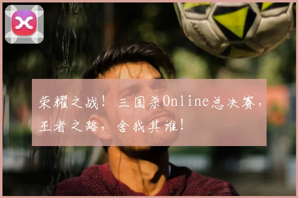 荣耀之战!三国杀Online总决赛,王者之路,舍我其谁!