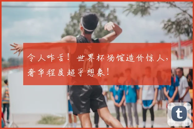 令人咋舌！世界杯场馆造价惊人，奢华程度超乎想象！