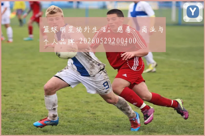 篮球明星场外生活：慈善、商业与个人品牌_20260529200400