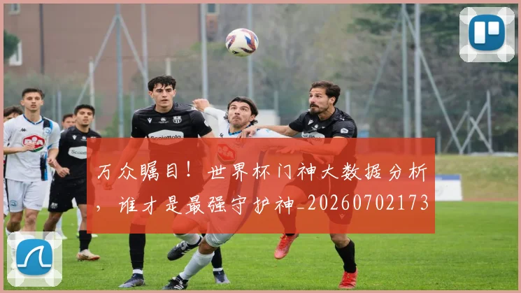 万众瞩目！世界杯门神大数据分析，谁才是最强守护神_20260702173826
