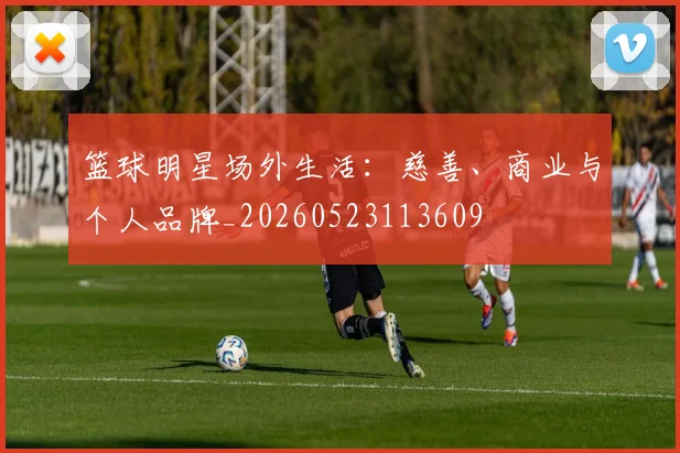 篮球明星场外生活：慈善、商业与个人品牌_20260523113609