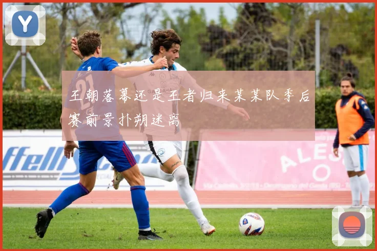 王朝落幕还是王者归来某某队季后赛前景扑朔迷离