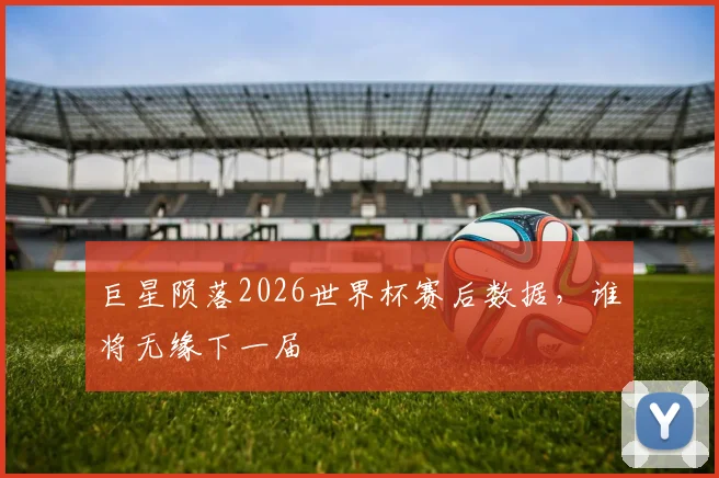 巨星陨落2026世界杯赛后数据,谁将无缘下一届