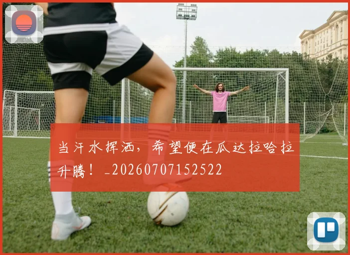 当汗水挥洒,希望便在瓜达拉哈拉升腾!_20260707152522