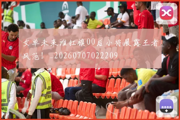 女单未来谁扛旗00后小将展露王者风范！_20260707022209