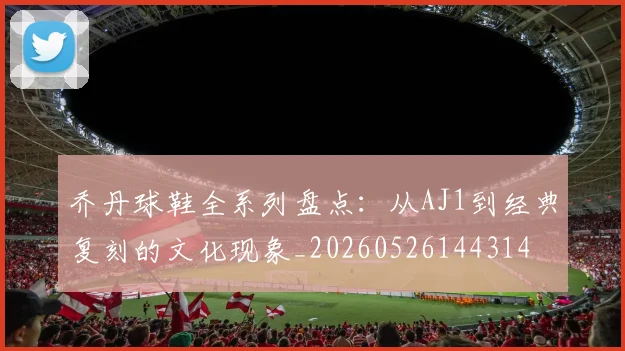 乔丹球鞋全系列盘点：从AJ1到经典复刻的文化现象_20260526144314