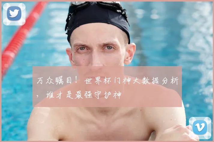 万众瞩目！世界杯门神大数据分析，谁才是最强守护神