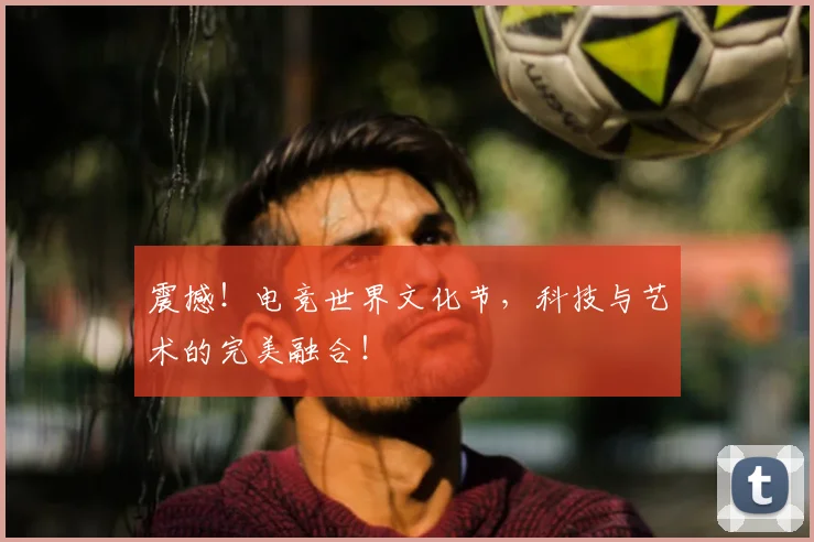震撼！电竞世界文化节，科技与艺术的完美融合！