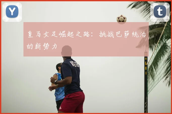 皇马女足崛起之路：挑战巴萨统治的新势力